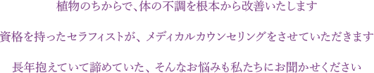 植物のちからで、体の不調を根本から改善いたします。資格を持ったセラフィストが、 メディカルカウンセリングをさせていただきます。長年抱えていて諦めていた、 そんなお悩みも私たちにお聞かせください